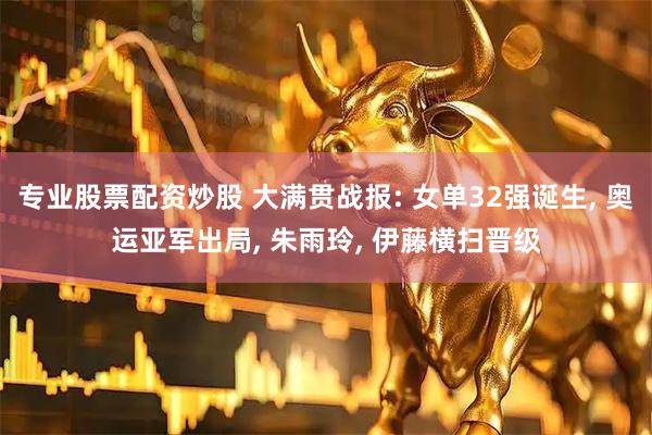 专业股票配资炒股 大满贯战报: 女单32强诞生, 奥运亚军出局, 朱雨玲, 伊藤横扫晋级