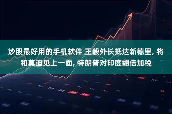 炒股最好用的手机软件 王毅外长抵达新德里, 将和莫迪见上一面, 特朗普对印度翻倍加税