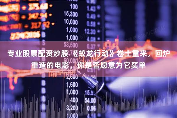 专业股票配资炒股 《蛟龙行动》卷土重来，回炉重造的电影，你是否愿意为它买单