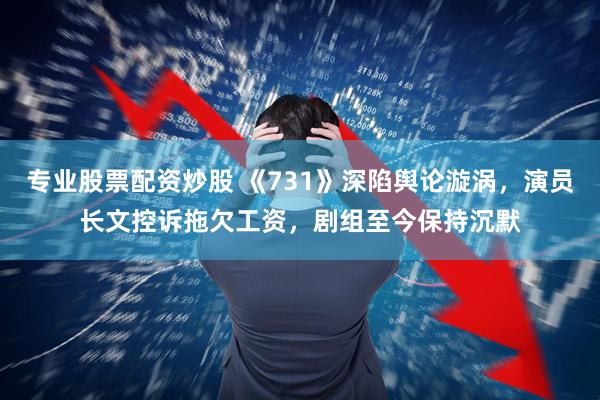 专业股票配资炒股 《731》深陷舆论漩涡，演员长文控诉拖欠工资，剧组至今保持沉默