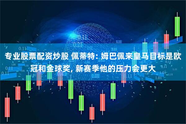 专业股票配资炒股 佩蒂特: 姆巴佩来皇马目标是欧冠和金球奖, 新赛季他的压力会更大