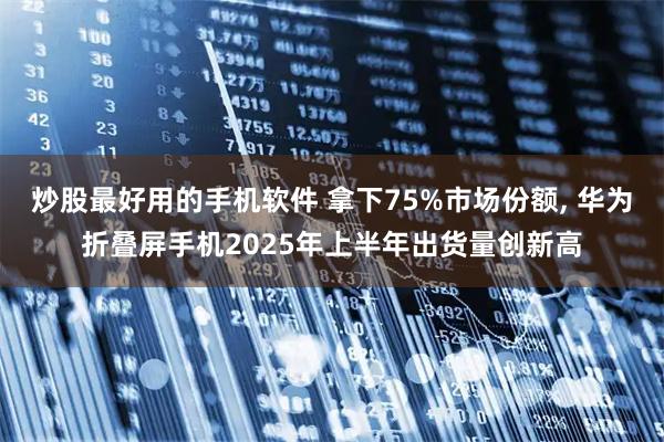 炒股最好用的手机软件 拿下75%市场份额, 华为折叠屏手机2025年上半年出货量创新高