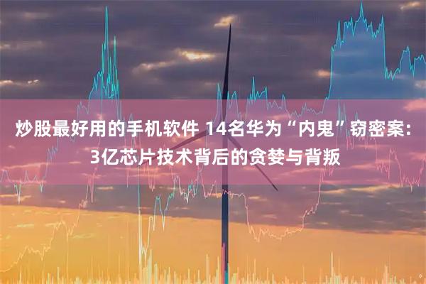 炒股最好用的手机软件 14名华为“内鬼”窃密案: 3亿芯片技术背后的贪婪与背叛