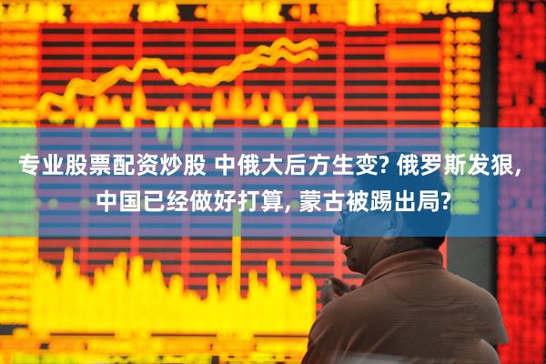 专业股票配资炒股 中俄大后方生变? 俄罗斯发狠, 中国已经做好打算, 蒙古被踢出局?