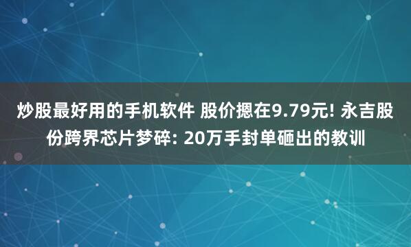 炒股最好用的手机软件 股价摁在9.79元! 永吉股份跨界芯片梦碎: 20万手封单砸出的教训