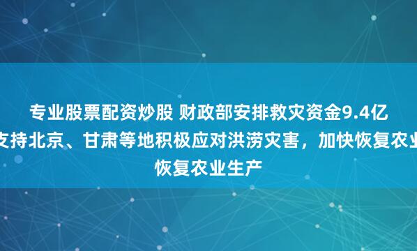 专业股票配资炒股 财政部安排救灾资金9.4亿元，支持北京、甘肃等地积极应对洪涝灾害，加快恢复农业生产