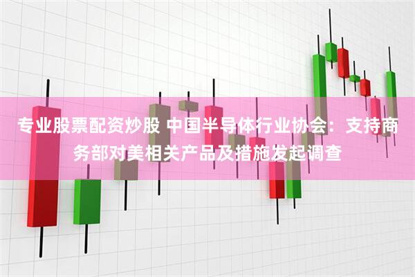 专业股票配资炒股 中国半导体行业协会：支持商务部对美相关产品及措施发起调查