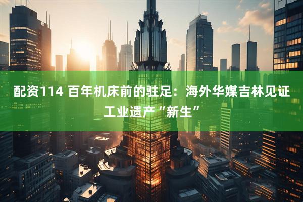 配资114 百年机床前的驻足：海外华媒吉林见证工业遗产“新生”