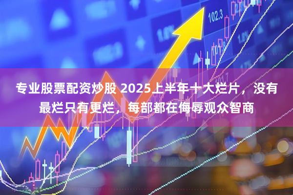 专业股票配资炒股 2025上半年十大烂片，没有最烂只有更烂，每部都在侮辱观众智商