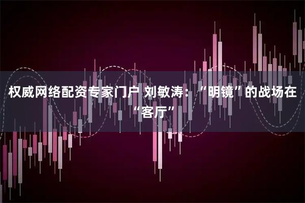 权威网络配资专家门户 刘敏涛：“明镜”的战场在“客厅”