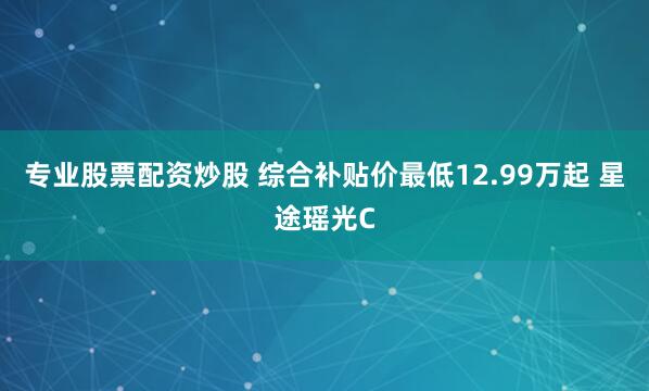 专业股票配资炒股 综合补贴价最低12.99万起 星途瑶光C
