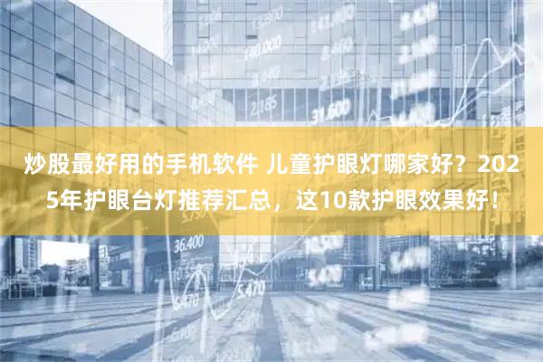 炒股最好用的手机软件 儿童护眼灯哪家好？2025年护眼台灯推荐汇总，这10款护眼效果好！