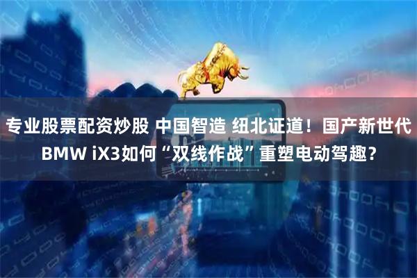专业股票配资炒股 中国智造 纽北证道!国产新世代BMW iX3如何“双线作战”重塑电动驾趣?