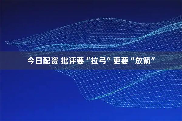 今日配资 批评要“拉弓”更要“放箭”