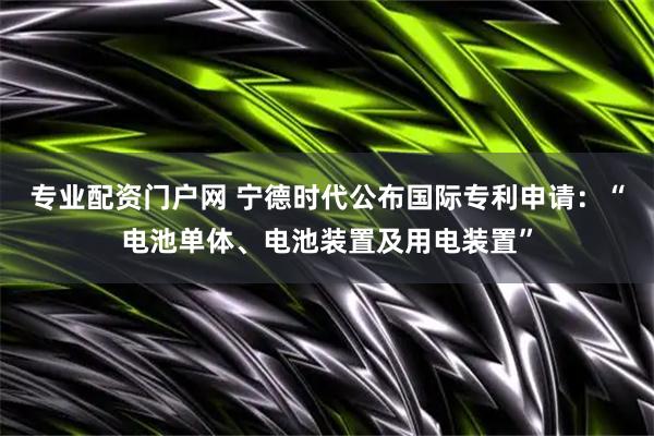 专业配资门户网 宁德时代公布国际专利申请：“电池单体、电池装置及用电装置”