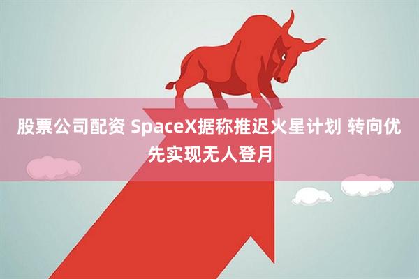 股票公司配资 SpaceX据称推迟火星计划 转向优先实现无人登月