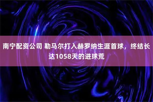 南宁配资公司 勒马尔打入赫罗纳生涯首球，终结长达1058天的进球荒