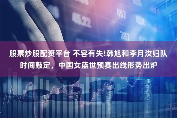 股票炒股配资平台 不容有失!韩旭和李月汝归队时间敲定，中国女篮世预赛出线形势出炉