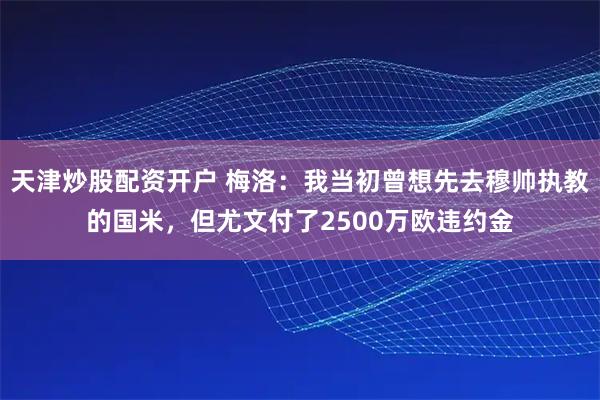 天津炒股配资开户 梅洛：我当初曾想先去穆帅执教的国米，但尤文付了2500万欧违约金