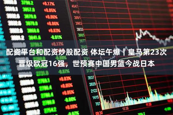 配资平台和配资炒股配资 体坛午爆｜皇马第23次晋级欧冠16强，世预赛中国男篮今战日本