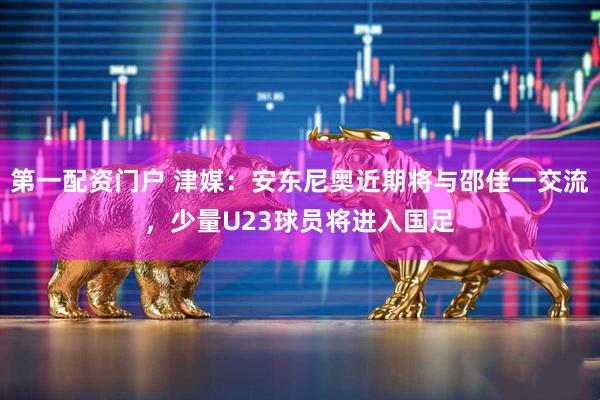 第一配资门户 津媒：安东尼奥近期将与邵佳一交流，少量U23球员将进入国足
