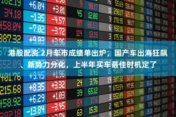 港股配资 2月车市成绩单出炉,国产车出海狂飙、新势力分化,上半年买车最佳时机定了