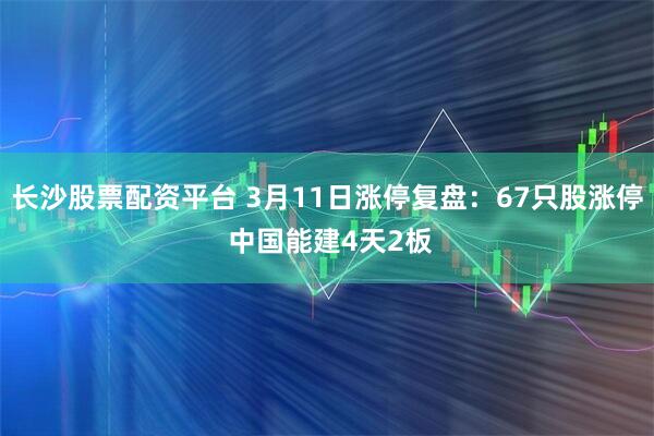 长沙股票配资平台 3月11日涨停复盘：67只股涨停 中国能建4天2板