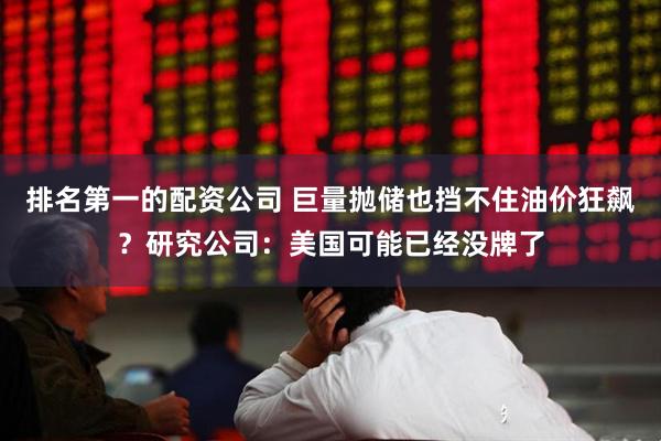 排名第一的配资公司 巨量抛储也挡不住油价狂飙？研究公司：美国可能已经没牌了