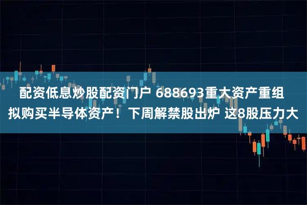 配资低息炒股配资门户 688693重大资产重组 拟购买半导体资产！下周解禁股出炉 这8股压力大