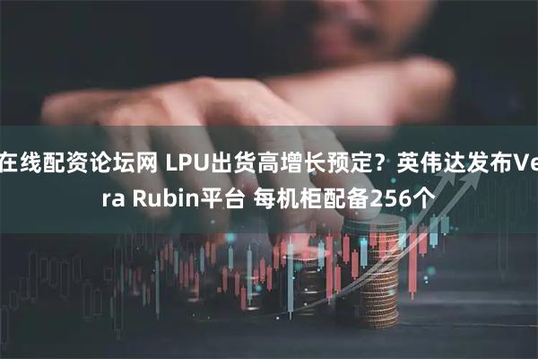 在线配资论坛网 LPU出货高增长预定？英伟达发布Vera Rubin平台 每机柜配备256个