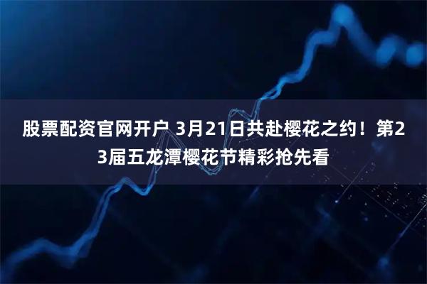 股票配资官网开户 3月21日共赴樱花之约！第23届五龙潭樱花节精彩抢先看