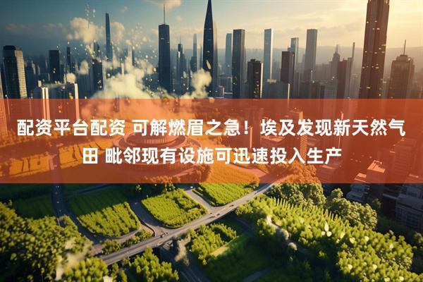 配资平台配资 可解燃眉之急！埃及发现新天然气田 毗邻现有设施可迅速投入生产