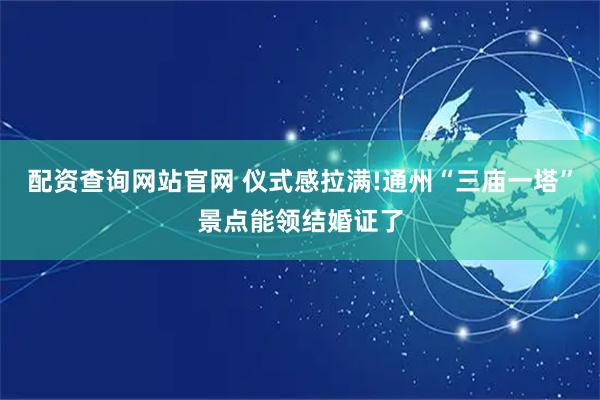 配资查询网站官网 仪式感拉满!通州“三庙一塔”景点能领结婚证了