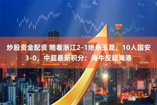 炒股资金配资 随着浙江2-1绝杀玉昆,10人国安3-0,中超最新积分:海牛反超海港