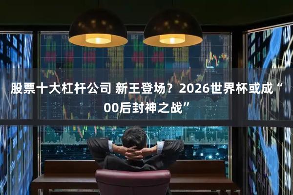 股票十大杠杆公司 新王登场？2026世界杯或成“00后封神之战”
