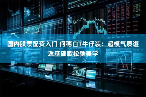 国内股票配资入门 何穗白T牛仔装：超模气质邂逅基础款松弛美学