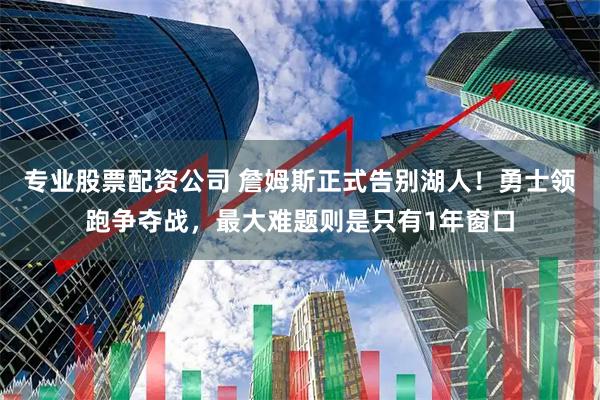 专业股票配资公司 詹姆斯正式告别湖人！勇士领跑争夺战，最大难题则是只有1年窗口