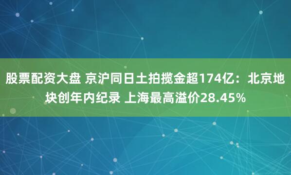 股票配资大盘 京沪同日土拍揽金超174亿：北京地块创年内纪录 上海最高溢价28.45%