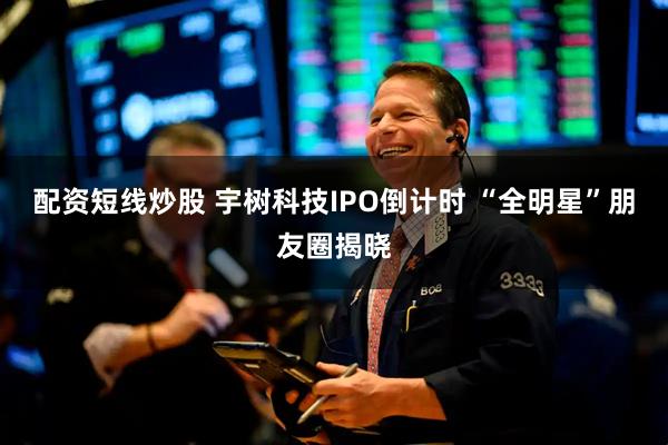 配资短线炒股 宇树科技IPO倒计时 “全明星”朋友圈揭晓