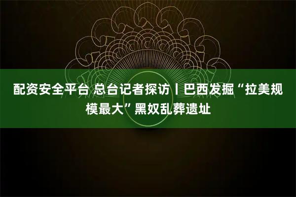配资安全平台 总台记者探访丨巴西发掘“拉美规模最大”黑奴乱葬遗址