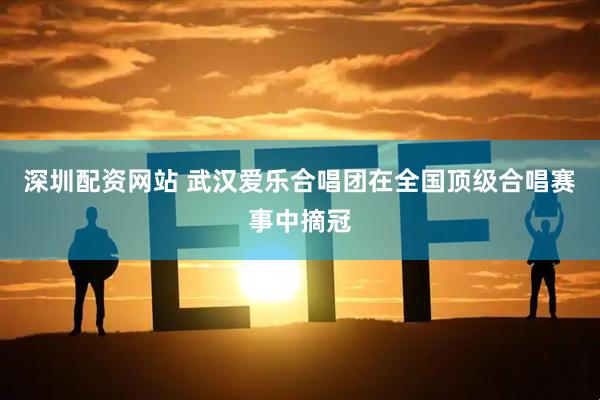 深圳配资网站 武汉爱乐合唱团在全国顶级合唱赛事中摘冠