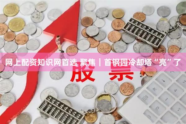 网上配资知识网首选 聚焦｜首钢园冷却塔“亮”了