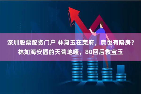 深圳股票配资门户 林黛玉在荣府，竟也有陪房？林如海安插的天聋地哑，80回后救宝玉
